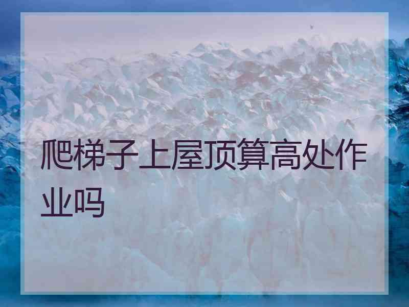 爬梯子上屋顶算高处作业吗